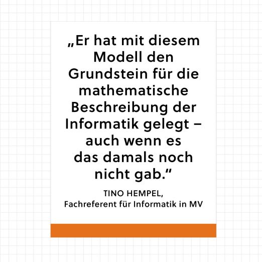Zitat von Tino Hempel, Fachreferent für informatik in MV, über Alan Turing: "Er hat mit diesem Modell den Grundstein für die mathematische Beschreiung der Informatik gelegt – auch wenn es das damals noch nicht gab."