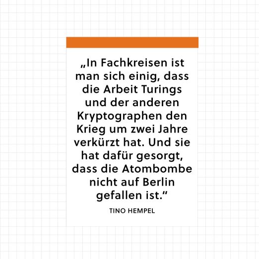 Zitat von Tino Hempel über Alan Turing: "In Fachkreisen ist man sich einig, dass die Arbeit Turings und der anderen Krypographen den Krieg um zwei Jahre verkürzt hat. Und sie hat dafür gesorgt, dass die Atombombe nicht auf Berlin gefallen ist."