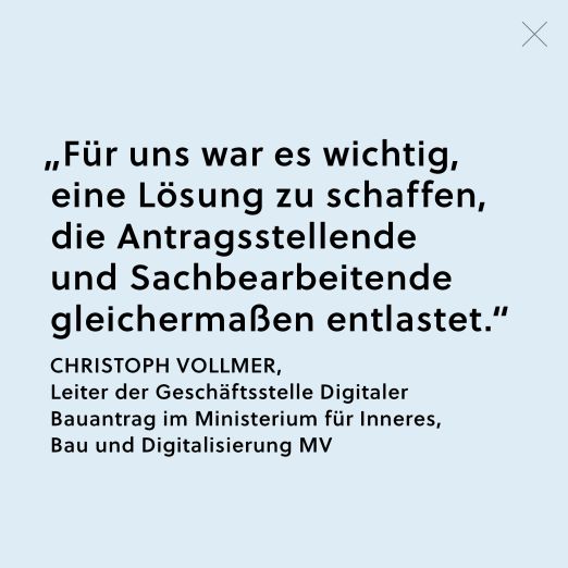 Zitat von Christoph Vollmer, Leiter er Geschäftsstelle Digitaler Bauantrag im Ministerium für Inneres, Bau und Digitalisierung MV: "Für uns war es wichtig, eine Lösung zu schaffen, die Antragsstellende und Sachbearbeitende gleichermaßen entlastet."