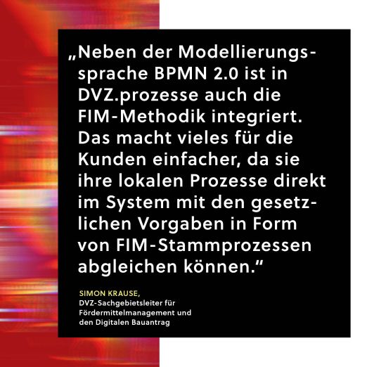 Zitat von Simon Krause: Neben der Modellierungssprache BPMN 2.0 ist in DVZ.prozesse auch die FIM-Methodik integiert. Das macht vieles für die Kunden einfacher, da sie ihre lokalen Prozesse direkt im System mit den gesetzlichen Vorgaben in Form von FIM-Stammprozessen abgleichen können.